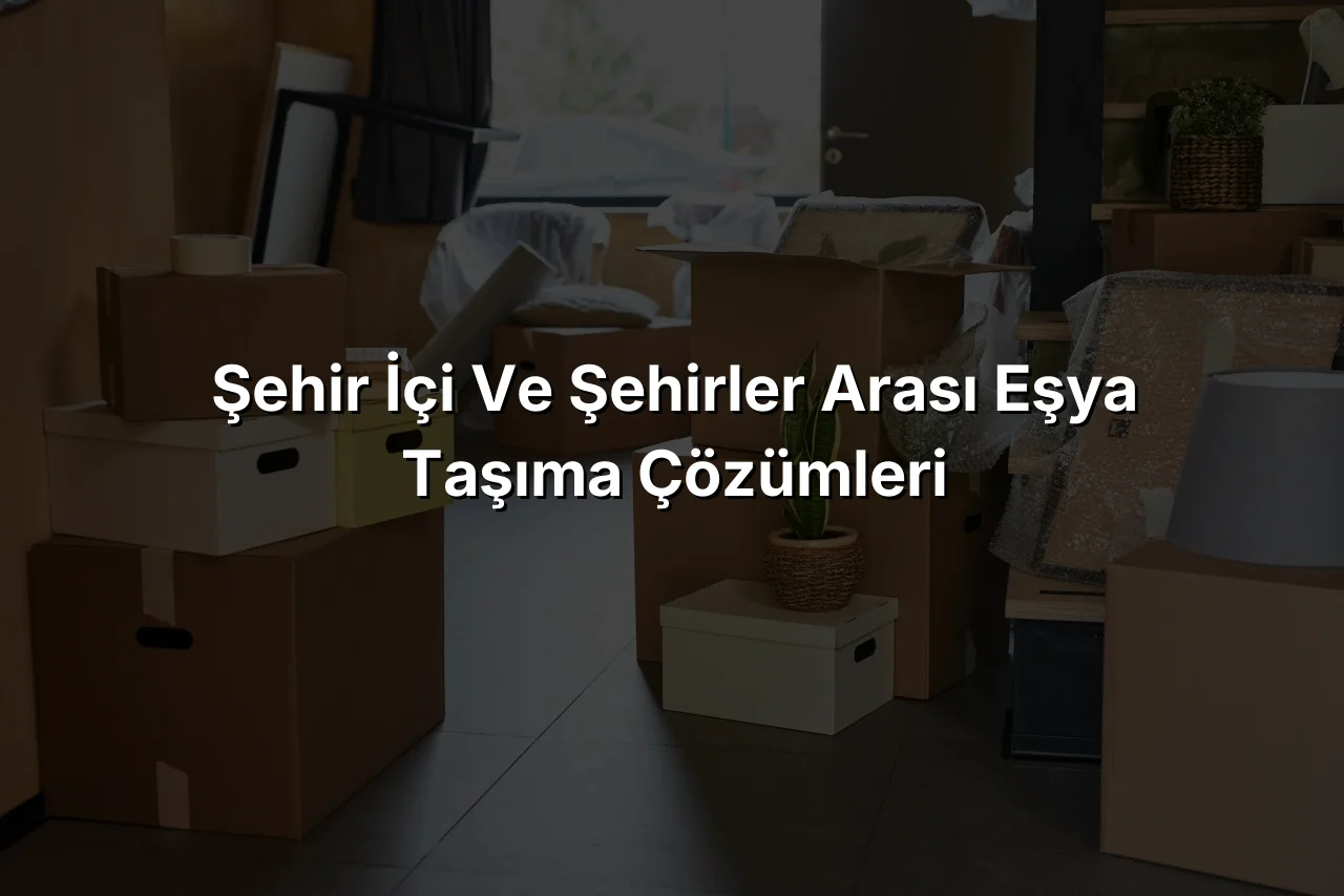 Şehir İçi ve Şehirler Arası Eşya Taşıma Çözümleri